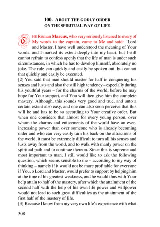 100. ABOUT THE GODLY ORDER
               ON THE SPIRITUAL WAY OF LIFE



T       HE Roman Marcus, who very seriously listened to every of
         My words to the captain, came to Me and said: “Lord
         and Master, I have well understood the meaning of Your
words, and I marked its extent deeply into my heart, but I still
cannot refrain to confess openly that the life of man is under such
circumstances, in which he has to develop himself, absolutely no
joke. The rule can quickly and easily be spoken out, but cannot
that quickly and easily be executed.
[2] You said that man should master for half in conquering his
senses and lusts and also the still high tendency – especially during
his youthful years – for the charms of the world, before he may
hope for Your support, and You will then give him the complete
mastery. Although, this sounds very good and true, and unto a
certain extent also easy, and one can also soon perceive that this
will be and has to be so according to Your creative order. But
when one considers that almost for every young person, over
whom the charms and enticements of the world have an ever-
increasing power than over someone who is already becoming
older and who can very easily turn his back on the attractions of
the world, it must be extremely difficult to turn all his senses and
lusts away from the world, and to walk with manly power on the
spiritual path and to continue thereon. Since this is supreme and
most important to man, I still would like to ask the following
question, which seems sensible to me – according to my way of
thinking – namely if it would not be more profitable for everyone
if You, o Lord and Master, would prefer to support by helping him
at the time of his greatest weakness, and he would thus with Your
help attain to half of the mastery, after which the attainment of the
second half with the help of his own life power and willpower
would not lead to such great difficulties as the attainment of the
first half of the mastery of life.
[3] Because I know from my very own life’s experience with what

308
 