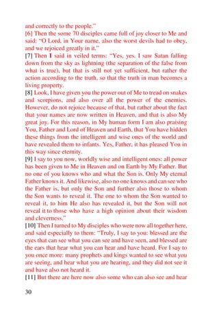 and correctly to the people.”
[6] Then the some 70 disciples came full of joy closer to Me and
said: “O Lord, in Your name, also the worst devils had to obey,
and we rejoiced greatly in it.”
[7] Then I said in veiled terms: “Yes, yes. I saw Satan falling
down from the sky as lightning (the separation of the false from
what is true), but that is still not yet sufficient, but rather the
action according to the truth, so that the truth in man becomes a
living property.
[8] Look, I have given you the power out of Me to tread on snakes
and scorpions, and also over all the power of the enemies.
However, do not rejoice because of that, but rather about the fact
that your names are now written in Heaven, and that is also My
great joy. For this reason, in My human form I am also praising
You, Father and Lord of Heaven and Earth, that You have hidden
these things from the intelligent and wise ones of the world and
have revealed them to infants. Yes, Father, it has pleased You in
this way since eternity.
[9] I say to you now, worldly wise and intelligent ones: all power
has been given to Me in Heaven and on Earth by My Father. But
no one of you knows who and what the Son is. Only My eternal
Father knows it. And likewise, also no one knows and can see who
the Father is, but only the Son and further also those to whom
the Son wants to reveal it. The one to whom the Son wanted to
reveal it, to him He also has revealed it, but the Son will not
reveal it to those who have a high opinion about their wisdom
and cleverness.”
[10] Then I turned to My disciples who were now all together here,
and said especially to them: “Truly, I say to you: blessed are the
eyes that can see what you can see and have seen, and blessed are
the ears that hear what you can hear and have heard. For I say to
you once more: many prophets and kings wanted to see what you
are seeing, and hear what you are hearing, and they did not see it
and have also not heard it.
[11] But there are here now also some who can also see and hear

30
 