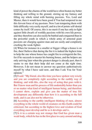 kind of power the charms of the world have often beaten my better
thinking and willing to the ground, stirring up my fantasy and
filling my whole mind with burning passions. Yes, Lord and
Master, then it would have been good if You had tempered in me
this fervent force of my passions. Now I am tempering them with
little difficulty very easily myself, and in a lot of points self-denial
comes by itself. Of course, this is no merit if one has only to fight
against little dwarfs of worldly passions with his own life power,
and they therefore can also easily be battled and conquered than in
the powerful youth in which a whole army of armored giant
passions are charging against man and are easily and completely
crushing the weak fighter.
[4] When for instance in a smaller or bigger village a house is on
fire, then I believe that during the fire it is indeed the highest time
to help the one whose house has caught fire to extinguish the fire,
for if he succeeds to master his burning house, and the helpers are
only arriving later when the greatest danger is already past, then it
seems to me that their help did not come at the right time.
However, I do not mean to answer my question authoritatively
myself by what I have said now, and thus I ask You for Your
opinion.”
[5] I said: “My friend, also this time you have spoken very wisely
and you are completely right according to the earthly way of
thinking, and with this, also the way of acting that goes with it.
But I know man and his process of life undeniably better than you
or no matter what kind of intelligent human being, and therefore
I cannot show, explain and give you the matter of true life
development any differently than how it is according to the full
truth, and it can also not be otherwise.
[6] According to the earthly intelligent thinking of men, almost
everything in the whole world of creatures on this Earth could be
criticized, but according to the highest love and wisdom of God
everything must develop and be as it develops and is.
[7] Is it in a certain way not strange that God has given man a
weak body, which he has in the first place to carry around and drag

                                                                   309
 