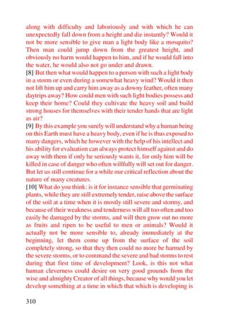 along with difficulty and laboriously and with which he can
unexpectedly fall down from a height and die instantly? Would it
not be more sensible to give man a light body like a mosquito?
Then man could jump down from the greatest height, and
obviously no harm would happen to him, and if he would fall into
the water, he would also not go under and drawn.
[8] But then what would happen to a person with such a light body
in a storm or even during a somewhat heavy wind? Would it then
not lift him up and carry him away as a downy feather, often many
daytrips away? How could men with such light bodies possess and
keep their home? Could they cultivate the heavy soil and build
strong houses for themselves with their tender hands that are light
as air?
[9] By this example you surely will understand why a human being
on this Earth must have a heavy body, even if he is thus exposed to
many dangers, which he however with the help of his intellect and
his ability for evaluation can always protect himself against and do
away with them if only he seriously wants it, for only him will be
killed in case of danger who often willfully will set out for danger.
But let us still continue for a while our critical reflection about the
nature of many creatures.
[10] What do you think: is it for instance sensible that germinating
plants, while they are still extremely tender, raise above the surface
of the soil at a time when it is mostly still severe and stormy, and
because of their weakness and tenderness will all too often and too
easily be damaged by the storms, and will then grow out no more
as fruits and ripen to be useful to men or animals? Would it
actually not be more sensible to, already immediately at the
beginning, let them come up from the surface of the soil
completely strong, so that they then could no more be harmed by
the severe storms, or to command the severe and bad storms to rest
during that first time of development? Look, is this not what
human cleverness could desire on very good grounds from the
wise and almighty Creator of all things, because why would you let
develop something at a time in which that which is developing is

310
 