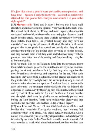 life, just like you as a gentile were pursued by many passions, and
have now – because I came to meet you – as good as completely
attained the true goal of life. Did you now absorb it in you in the
right spirit?”
[15] Marcus said: “Lord and Master, I believe that I have well
absorbed and understood the spirit of Your words in the right way.
But when I think about our Rome, and more in particular about its
weakened and worldly citizens who are craving for pleasure, then I
really become afraid, because these worldly people know now only
their palate, their belly, the greatest luxury and they have an
unsatisfied craving for pleasure of all kind. Besides, with most
people, the worst pride has rooted so deeply that they do not
consider the people of the poorer class anymore as human beings,
and they do with them what they want and whatever can give them
pleasure, no matter how dishonoring and deep insulting it may be
to human dignity.
[16] For them, it is not sufficient to keep into the great and more
than rich houses and palaces continually one revelry after another,
getting drunk unto madness, but by that they also organize the
most brutal lusts for the eye and caressing for the ear. With such
feastings they also bring gladiators, to the greater amusement of
the guests, who have to fight with the sword just as long as one of
them remains dead on the spot, or 2 athletes have to wrest with
each other until the strongest and most skilful one has injured his
opponent in such a way by throwing him continually to the ground
and by violent blows with the fist until he then will soon breathe
out his spirit. And then the gladiators are seriously pointed out
before the fight that they firstly have to fight with dignity and that
secondly the one who is killed has to die with all dignity.
[17] Yes, Lord and Master, if I now think back about all this, and
besides that I consider Your godly teaching, then I cannot feel
differently than to be afraid. And then I actually mean, that with a
nation whose morality is so terribly degenerated – which however
is basically not their fault – Your help should come in a wonderful
way in order to work with them beforehand, so that we then can

312
 
