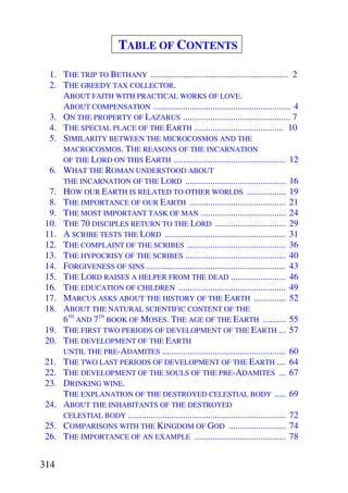 TABLE OF CONTENTS

  1. THE TRIP TO BETHANY ............................................................ 2
  2. THE GREEDY TAX COLLECTOR.
     ABOUT FAITH WITH PRACTICAL WORKS OF LOVE.
     ABOUT COMPENSATION ............................................................ 4
  3. ON THE PROPERTY OF LAZARUS ............................................... 7
  4. THE SPECIAL PLACE OF THE EARTH ....................................... 10
  5. SIMILARITY BETWEEN THE MICROCOSMOS AND THE
     MACROCOSMOS. THE REASONS OF THE INCARNATION
     OF THE LORD ON THIS EARTH ................................................. 12
  6. WHAT THE ROMAN UNDERSTOOD ABOUT
     THE INCARNATION OF THE LORD ............................................ 16
  7. HOW OUR EARTH IS RELATED TO OTHER WORLDS ................. 19
  8. THE IMPORTANCE OF OUR EARTH .......................................... 21
  9. THE MOST IMPORTANT TASK OF MAN ..................................... 24
 10. THE 70 DISCIPLES RETURN TO THE LORD ............................... 29
 11. A SCRIBE TESTS THE LORD ..................................................... 31
 12. THE COMPLAINT OF THE SCRIBES ........................................... 36
 13. THE HYPOCRISY OF THE SCRIBES ............................................ 40
 14. FORGIVENESS OF SINS ............................................................. 43
 15. THE LORD RAISES A HELPER FROM THE DEAD ........................ 46
 16. THE EDUCATION OF CHILDREN ............................................... 49
 17. MARCUS ASKS ABOUT THE HISTORY OF THE EARTH .............. 52
 18. ABOUT THE NATURAL SCIENTIFIC CONTENT OF THE
     6TH AND 7TH BOOK OF MOSES. THE AGE OF THE EARTH .......... 55
 19. THE FIRST TWO PERIODS OF DEVELOPMENT OF THE EARTH ... 57
 20. THE DEVELOPMENT OF THE EARTH
     UNTIL THE PRE-ADAMITES ...................................................... 60
 21. THE TWO LAST PERIODS OF DEVELOPMENT OF THE EARTH .... 64
 22. THE DEVELOPMENT OF THE SOULS OF THE PRE-ADAMITES ... 67
 23. DRINKING WINE.
     THE EXPLANATION OF THE DESTROYED CELESTIAL BODY ..... 69
 24. ABOUT THE INHABITANTS OF THE DESTROYED
     CELESTIAL BODY ..................................................................... 72
 25. COMPARISONS WITH THE KINGDOM OF GOD ......................... 74
 26. THE IMPORTANCE OF AN EXAMPLE ........................................ 78


314
 
