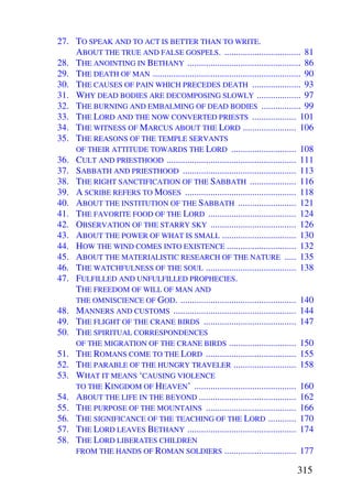 27. TO SPEAK AND TO ACT IS BETTER THAN TO WRITE.
    ABOUT THE TRUE AND FALSE GOSPELS. ................................. 81
28. THE ANOINTING IN BETHANY ................................................. 86
29. THE DEATH OF MAN ................................................................ 90
30. THE CAUSES OF PAIN WHICH PRECEDES DEATH ..................... 93
31. WHY DEAD BODIES ARE DECOMPOSING SLOWLY ................... 97
32. THE BURNING AND EMBALMING OF DEAD BODIES ................. 99
33. THE LORD AND THE NOW CONVERTED PRIESTS ................... 101
34. THE WITNESS OF MARCUS ABOUT THE LORD ....................... 106
35. THE REASONS OF THE TEMPLE SERVANTS
    OF THEIR ATTITUDE TOWARDS THE LORD ............................ 108
36. CULT AND PRIESTHOOD ........................................................ 111
37. SABBATH AND PRIESTHOOD ................................................. 113
38. THE RIGHT SANCTIFICATION OF THE SABBATH .................... 116
39. A SCRIBE REFERS TO MOSES ................................................ 118
40. ABOUT THE INSTITUTION OF THE SABBATH ......................... 121
41. THE FAVORITE FOOD OF THE LORD ...................................... 124
42. OBSERVATION OF THE STARRY SKY ..................................... 126
43. ABOUT THE POWER OF WHAT IS SMALL ................................ 130
44. HOW THE WIND COMES INTO EXISTENCE .............................. 132
45. ABOUT THE MATERIALISTIC RESEARCH OF THE NATURE ..... 135
46. THE WATCHFULNESS OF THE SOUL ....................................... 138
47. FULFILLED AND UNFULFILLED PROPHECIES.
    THE FREEDOM OF WILL OF MAN AND
    THE OMNISCIENCE OF GOD. .................................................. 140
48. MANNERS AND CUSTOMS ..................................................... 144
49. THE FLIGHT OF THE CRANE BIRDS ........................................ 147
50. THE SPIRITUAL CORRESPONDENCES
    OF THE MIGRATION OF THE CRANE BIRDS ............................. 150
51. THE ROMANS COME TO THE LORD ....................................... 155
52. THE PARABLE OF THE HUNGRY TRAVELER ........................... 158
53. WHAT IT MEANS ‘CAUSING VIOLENCE
    TO THE KINGDOM OF HEAVEN’ ............................................ 160
54. ABOUT THE LIFE IN THE BEYOND .......................................... 162
55. THE PURPOSE OF THE MOUNTAINS ....................................... 166
56. THE SIGNIFICANCE OF THE TEACHING OF THE LORD ............ 170
57. THE LORD LEAVES BETHANY ............................................... 174
58. THE LORD LIBERATES CHILDREN
    FROM THE HANDS OF ROMAN SOLDIERS ............................... 177

                                                                                  315
 