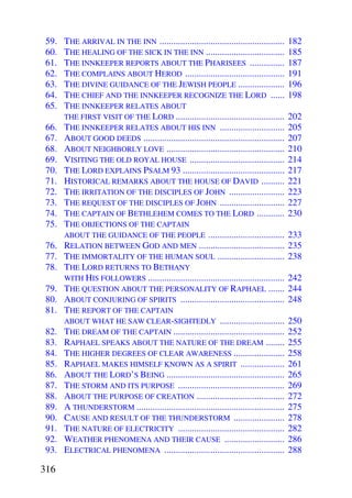 59.   THE ARRIVAL IN THE INN ......................................................     182
 60.   THE HEALING OF THE SICK IN THE INN ..................................             185
 61.   THE INNKEEPER REPORTS ABOUT THE PHARISEES ...............                         187
 62.   THE COMPLAINS ABOUT HEROD ...........................................             191
 63.   THE DIVINE GUIDANCE OF THE JEWISH PEOPLE ....................                     196
 64.   THE CHIEF AND THE INNKEEPER RECOGNIZE THE LORD ......                             198
 65.   THE INNKEEPER RELATES ABOUT
       THE FIRST VISIT OF THE LORD ...............................................       202
 66.   THE INNKEEPER RELATES ABOUT HIS INN ............................                  205
 67.   ABOUT GOOD DEEDS .............................................................    207
 68.   ABOUT NEIGHBORLY LOVE ...................................................         210
 69.   VISITING THE OLD ROYAL HOUSE .........................................            214
 70.   THE LORD EXPLAINS PSALM 93 ............................................           217
 71.   HISTORICAL REMARKS ABOUT THE HOUSE OF DAVID ..........                            221
 72.   THE IRRITATION OF THE DISCIPLES OF JOHN ........................                  223
 73.   THE REQUEST OF THE DISCIPLES OF JOHN ............................                 227
 74.   THE CAPTAIN OF BETHLEHEM COMES TO THE LORD ............                           230
 75.   THE OBJECTIONS OF THE CAPTAIN
       ABOUT THE GUIDANCE OF THE PEOPLE .................................                233
 76.   RELATION BETWEEN GOD AND MEN .....................................                235
 77.   THE IMMORTALITY OF THE HUMAN SOUL .............................                   238
 78.   THE LORD RETURNS TO BETHANY
       WITH HIS FOLLOWERS ...........................................................    242
 79.   THE QUESTION ABOUT THE PERSONALITY OF RAPHAEL .......                             244
 80.   ABOUT CONJURING OF SPIRITS .............................................          248
 81.   THE REPORT OF THE CAPTAIN
       ABOUT WHAT HE SAW CLEAR-SIGHTEDLY ............................                    250
 82.   THE DREAM OF THE CAPTAIN ................................................         252
 83.   RAPHAEL SPEAKS ABOUT THE NATURE OF THE DREAM ........                             255
 84.   THE HIGHER DEGREES OF CLEAR AWARENESS ......................                      258
 85.   RAPHAEL MAKES HIMSELF KNOWN AS A SPIRIT ...................                       261
 86.   ABOUT THE LORD’S BEING ...................................................        265
 87.   THE STORM AND ITS PURPOSE ..............................................          269
 88.   ABOUT THE PURPOSE OF CREATION ......................................              272
 89.   A THUNDERSTORM ................................................................   275
 90.   CAUSE AND RESULT OF THE THUNDERSTORM ......................                       278
 91.   THE NATURE OF ELECTRICITY ..............................................          282
 92.   WEATHER PHENOMENA AND THEIR CAUSE ..........................                      286
 93.   ELECTRICAL PHENOMENA ....................................................         288

316
 