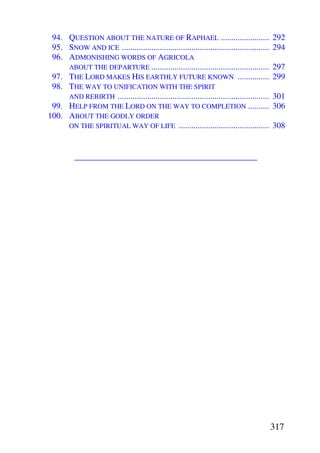 94. QUESTION ABOUT THE NATURE OF RAPHAEL .......................                           292
 95. SNOW AND ICE ......................................................................    294
 96. ADMONISHING WORDS OF AGRICOLA
     ABOUT THE DEPARTURE ........................................................           297
 97. THE LORD MAKES HIS EARTHLY FUTURE KNOWN ...............                                299
 98. THE WAY TO UNIFICATION WITH THE SPIRIT
     AND REBIRTH ........................................................................   301
 99. HELP FROM THE LORD ON THE WAY TO COMPLETION ..........                                 306
100. ABOUT THE GODLY ORDER
     ON THE SPIRITUAL WAY OF LIFE ...........................................               308


          ________________________________________




                                                                                            317
 