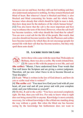what you can see and hear, but they still can feel nothing and they
also understand and perceive nothing, for they remain blocked and
blind of heart. But whoever’s heart is blocked and blind, is also
blocked and blind concerning his brains and his whole body,
because when already that which should be light in man is dark,
then how deep must be the darkness of the whole human being?
[12] You also know that the salt is the most important and best
way to enhance the taste of the food. However, when the salt itself
has become tasteless, with what should the food then be salted?
You are now a real salt for the life of the people. But watch, that
you also should not become tasteless like the Pharisees and scribes
have become tasteless by which they do not encourage people for
eternal life with their salt that has become tasteless, but they only
spoil them unto death.”

               11. A SCRIBE TESTS THE LORD


A         MONG those who came with the more than 70 disciples to
           Bethany, there was also a scribe. My words irritated him.
           [2] He came to Me with the purpose to test Me, and said
(the scribe): “Master, I have understood from Your words that
You well know the Scripture and are giving a correct judgment.
Therefore, tell me now what I have to do to become blessed as
Your disciples.”
[3] I said: “What is written in the law of God about it, and how do
you as scribe read what is written?”
[4] The scribe said: “You must love God your Lord with all your
heart, all your soul and all your power and with your complete
mind, and your fellowman as yourself”.
[5] On this, I said to the scribe: “You have answered completely
right. Do that, then you will live. For only to know what is right
does not bring eternal life to anyone. Knowledge is most certainly
necessary, for without knowledge is like a blind one standing along
the way without a guide. But when the blind one has become
seeing by the knowledge but furthermore does not want to

                                                                  31
 