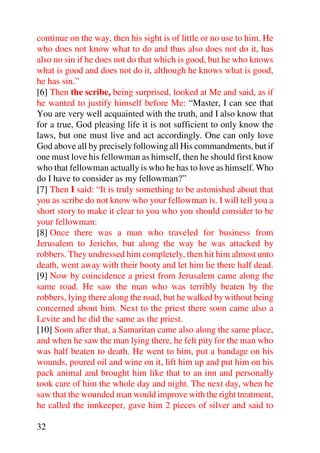 continue on the way, then his sight is of little or no use to him. He
who does not know what to do and thus also does not do it, has
also no sin if he does not do that which is good, but he who knows
what is good and does not do it, although he knows what is good,
he has sin.”
[6] Then the scribe, being surprised, looked at Me and said, as if
he wanted to justify himself before Me: “Master, I can see that
You are very well acquainted with the truth, and I also know that
for a true, God pleasing life it is not sufficient to only know the
laws, but one must live and act accordingly. One can only love
God above all by precisely following all His commandments, but if
one must love his fellowman as himself, then he should first know
who that fellowman actually is who he has to love as himself. Who
do I have to consider as my fellowman?”
[7] Then I said: “It is truly something to be astonished about that
you as scribe do not know who your fellowman is. I will tell you a
short story to make it clear to you who you should consider to be
your fellowman:
[8] Once there was a man who traveled for business from
Jerusalem to Jericho, but along the way he was attacked by
robbers. They undressed him completely, then hit him almost unto
death, went away with their booty and let him lie there half dead.
[9] Now by coincidence a priest from Jerusalem came along the
same road. He saw the man who was terribly beaten by the
robbers, lying there along the road, but he walked by without being
concerned about him. Next to the priest there soon came also a
Levite and he did the same as the priest.
[10] Soon after that, a Samaritan came also along the same place,
and when he saw the man lying there, he felt pity for the man who
was half beaten to death. He went to him, put a bandage on his
wounds, poured oil and wine on it, lift him up and put him on his
pack animal and brought him like that to an inn and personally
took care of him the whole day and night. The next day, when he
saw that the wounded man would improve with the right treatment,
he called the innkeeper, gave him 2 pieces of silver and said to

32
 