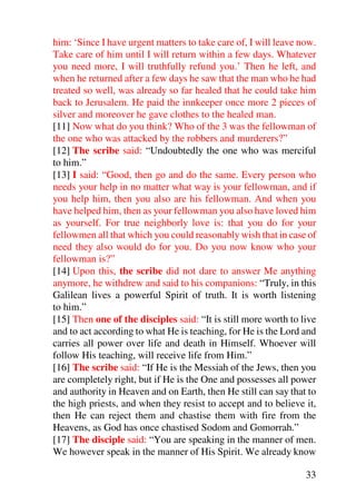 him: ‘Since I have urgent matters to take care of, I will leave now.
Take care of him until I will return within a few days. Whatever
you need more, I will truthfully refund you.’ Then he left, and
when he returned after a few days he saw that the man who he had
treated so well, was already so far healed that he could take him
back to Jerusalem. He paid the innkeeper once more 2 pieces of
silver and moreover he gave clothes to the healed man.
[11] Now what do you think? Who of the 3 was the fellowman of
the one who was attacked by the robbers and murderers?”
[12] The scribe said: “Undoubtedly the one who was merciful
to him.”
[13] I said: “Good, then go and do the same. Every person who
needs your help in no matter what way is your fellowman, and if
you help him, then you also are his fellowman. And when you
have helped him, then as your fellowman you also have loved him
as yourself. For true neighborly love is: that you do for your
fellowmen all that which you could reasonably wish that in case of
need they also would do for you. Do you now know who your
fellowman is?”
[14] Upon this, the scribe did not dare to answer Me anything
anymore, he withdrew and said to his companions: “Truly, in this
Galilean lives a powerful Spirit of truth. It is worth listening
to him.”
[15] Then one of the disciples said: “It is still more worth to live
and to act according to what He is teaching, for He is the Lord and
carries all power over life and death in Himself. Whoever will
follow His teaching, will receive life from Him.”
[16] The scribe said: “If He is the Messiah of the Jews, then you
are completely right, but if He is the One and possesses all power
and authority in Heaven and on Earth, then He still can say that to
the high priests, and when they resist to accept and to believe it,
then He can reject them and chastise them with fire from the
Heavens, as God has once chastised Sodom and Gomorrah.”
[17] The disciple said: “You are speaking in the manner of men.
We however speak in the manner of His Spirit. We already know

                                                                 33
 