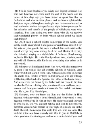 [21] Yes, in your blindness you surely will expect someone else
who will however not come until the end of the world and its
times. A few days ago you have heard us speak like that in
Bethlehem and also in other places, and we have explained the
Scripture to you, although we as simple men have never learned to
read and write, and we have performed signs before your eyes for
the salvation and benefit of the people of which you were very
surprised. But I am asking you now: from who did we receive
such wonderful power, or from which school could we learn
such things?
[22] Oh, if such a school existed somewhere in the world, you
surely would know about it and you also would have visited it for
the sake of your profit. But such a school does not exist in the
world, except only now among this Lord and Master of eternity
who is indeed staying as a visible Man of flesh and blood among
us, but in His Spirit He is the One by whose love, wisdom, word
and will all Heavens, this Earth and everything that exists on it
are created.
[23] Whoever will not learn it from Him now, will also not receive
it, even if he would visit all worldly schools of wisdom. And
whoever did not learn it from Him, will also not come to eternal
life and to Him, for it is written: ‘In that time, all who are willing,
will be taught by God – the Spirit of the Father will educate them.’
And whoever is not drawn by the Father will not come to the Son
in who the Father is living, who you do not know and have never
known, and thus you also do not know the Son and do not know
who He is, just like He told you.
[24] However, now we know the Son and the Father in Him
because He has revealed it to us Himself, and He revealed it to us
because we believed in Him at once. He openly said and showed
us who He is. But you did not believe and still do not believe,
therefore you also will remain in your night of sins and die in the
death thereof. Remember this well. For we, who are now His
truthful witnesses, have already said this to you in Bethlehem
when you were threatening us, and we were not afraid of you, and

                                                                    35
 