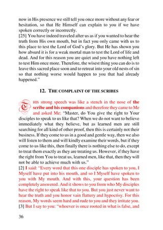 now in His presence we still tell you once more without any fear or
hesitation, so that He Himself can explain to you if we have
spoken correctly or incorrectly.
[25] You have indeed traveled after us as if you wanted to hear the
truth from His own mouth, but in fact you only came with us to
this place to test the Lord of God’s glory. But He has shown you
how absurd it is for a weak mortal man to test the Lord of life and
dead. And for this reason you are quiet and you have nothing left
to test Him once more. Therefore, the wisest thing you can do is to
leave this sacred place soon and to retreat into your old nests of sin
so that nothing worse would happen to you that had already
happened.”

              12. THE COMPLAINT OF THE SCRIBES


T       HIS   strong speech was like a stench in the nose of the
         scribe and his companions and therefore they came to Me
         and asked Me: “Master, do You give the right to Your
disciples to speak to us like that? When we do not want to believe
immediately what they believe, but as learned men are still
searching for all kind of other proof, then this is certainly not their
business. If they come to us in a good and gentle way, then we also
will listen to them and will kindly examine their words, but if they
come to us like this, then finally there is nothing else to do, except
to treat them exactly as they are treating us. However, if they have
the right from You to treat us, learned men, like that, then they will
not be able to achieve much with us.”
[2] I said: “Every word that this one disciple has spoken to you, I
Myself have put into his mouth, and so I Myself have spoken to
you with My mouth. And with this, your question has been
completely answered. And it shows to you from who My disciples
have the right to speak like that to you. But you just never want to
hear the truth and you honor vain flattery and hypocrisy. For this
reason, My words seem hard and rude to you and they irritate you.
[3] But I say to you: “whoever is once rooted in what is false, and

36
 