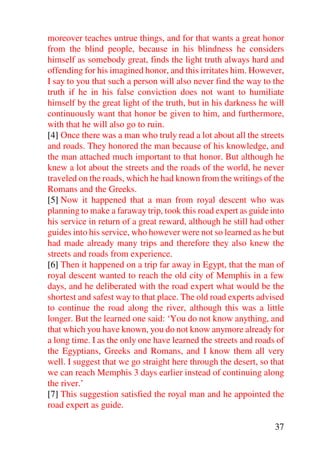 moreover teaches untrue things, and for that wants a great honor
from the blind people, because in his blindness he considers
himself as somebody great, finds the light truth always hard and
offending for his imagined honor, and this irritates him. However,
I say to you that such a person will also never find the way to the
truth if he in his false conviction does not want to humiliate
himself by the great light of the truth, but in his darkness he will
continuously want that honor be given to him, and furthermore,
with that he will also go to ruin.
[4] Once there was a man who truly read a lot about all the streets
and roads. They honored the man because of his knowledge, and
the man attached much important to that honor. But although he
knew a lot about the streets and the roads of the world, he never
traveled on the roads, which he had known from the writings of the
Romans and the Greeks.
[5] Now it happened that a man from royal descent who was
planning to make a faraway trip, took this road expert as guide into
his service in return of a great reward, although he still had other
guides into his service, who however were not so learned as he but
had made already many trips and therefore they also knew the
streets and roads from experience.
[6] Then it happened on a trip far away in Egypt, that the man of
royal descent wanted to reach the old city of Memphis in a few
days, and he deliberated with the road expert what would be the
shortest and safest way to that place. The old road experts advised
to continue the road along the river, although this was a little
longer. But the learned one said: ‘You do not know anything, and
that which you have known, you do not know anymore already for
a long time. I as the only one have learned the streets and roads of
the Egyptians, Greeks and Romans, and I know them all very
well. I suggest that we go straight here through the desert, so that
we can reach Memphis 3 days earlier instead of continuing along
the river.’
[7] This suggestion satisfied the royal man and he appointed the
road expert as guide.

                                                                 37
 