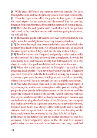 [8] With great difficulty the caravan traveled already for days
through the sand and was beginning to lack water and food supply.
[9] Then the royal man called the guides to him again. He asked
the road expert for an account and threatened him in case he,
because of his stubbornness brought the caravan on wrong tracks.
[10] Then also the old guides said: ‘Lord, if we will not go back
and travel to the east, but instead will continue going to the west,
we will all die.’
[11] The learned guide still wanted however to pretend that he was
right, since his worldly honor was very important to him.
[12] But then the royal man commanded that they should take the
itinerary that lead to the east. All obeyed and luckily all reached
the river again within 3 days, and the old city within 7 days.
[13] To what use was the imagined and greedy road expert actually
for the caravan? If it had followed him completely, it would be
undeniably lost, and because it only had followed him for a few
days, it reached the goal much later and was more tiresome.
[14] When the royal man arrived in Memphis, he said to the
imagined road expert: ‘You have badly done your job. Therefore
you must from now on be the last and least among my servants. By
experience you must become intelligent and useful in humility,
otherwise you will have no reward, but only a rightly punishment.’
[15] And what the royal man said to the imagined road expert, I
say also to you, scribes and theologians. Also you are leading the
people in your greedy self-righteousness to the pitiful ruin of the
inner life instead of going to its growth. And if someone will say
this to you, you become filled with offence and anger, because you
are indeed carrying the dead letter of the Scripture, but the spirit
that makes alive which is present in it, you have never discovered,
because your heart was always filled with pride and a worldly
attitude, and the spirit that lives only in the true humility of the
heart could never be awakened to the clear life full of light.
[16] Since in the future you are not useful anymore to lead My
caravans, I have appointed again in the old and first manner
guides who are not-learned, who however are very qualified

38
 