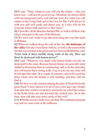 [5] I said: “Truly, whatever you will ask the Father – who you
know now – will also be given to you. Therefore, be always filled
with encouragement and a real and true trust. For when you will
endure in the living faith and in the love for Me, I will always be
with you and will guide and direct you, as I also will do for
everyone whose faith and love is like yours.”
[6] Upon this, all the Romans thanked Me, as well as all those who
where entrusted to the care of the Romans.
[7] We were now ready to go and went along the way that leads
to Bethany.
[8] When we walked along the wall of the city, the innkeeper of
the valley who also went home with us, as well as the owner of the
inn that was located at the great road not far from Bethlehem, said:
“Lord, look at those terrible strong walls of the city. How can
those be destroyed with human power?”
[9] I said: “Whatever was made with human hands can also be
destroyed by the same. Because human beings are generally more
skilled in destroying than in constructing, and so in due time they
also will master these strong walls. I say to you: not one stone will
be left upon the other. In a couple of centuries, men will search the
place where now the temple is still standing, and they will not
find it.
[10] For how was the situation during the time of Noah before the
great flood? I have shown it to all of you a few days ago. People
from that time could even destroy mountains by which the waters
in the Earth broke out and drowned the wicked ones. So in due
time, men will take care more easily of this wall.”
[11] With this answer, both were satisfied. We continued along the
way and we soon came at the tollhouse.




                                                                   3
 
