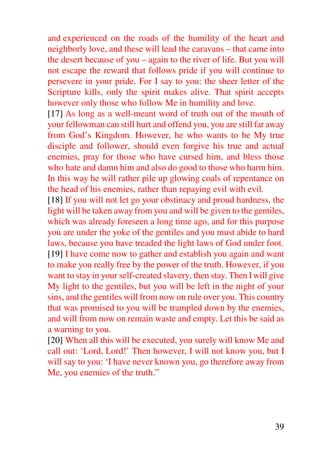 and experienced on the roads of the humility of the heart and
neighborly love, and these will lead the caravans – that came into
the desert because of you – again to the river of life. But you will
not escape the reward that follows pride if you will continue to
persevere in your pride. For I say to you: the sheer letter of the
Scripture kills, only the spirit makes alive. That spirit accepts
however only those who follow Me in humility and love.
[17] As long as a well-meant word of truth out of the mouth of
your fellowman can still hurt and offend you, you are still far away
from God’s Kingdom. However, he who wants to be My true
disciple and follower, should even forgive his true and actual
enemies, pray for those who have cursed him, and bless those
who hate and damn him and also do good to those who harm him.
In this way he will rather pile up glowing coals of repentance on
the head of his enemies, rather than repaying evil with evil.
[18] If you will not let go your obstinacy and proud hardness, the
light will be taken away from you and will be given to the gentiles,
which was already foreseen a long time ago, and for this purpose
you are under the yoke of the gentiles and you must abide to hard
laws, because you have treaded the light laws of God under foot.
[19] I have come now to gather and establish you again and want
to make you really free by the power of the truth. However, if you
want to stay in your self-created slavery, then stay. Then I will give
My light to the gentiles, but you will be left in the night of your
sins, and the gentiles will from now on rule over you. This country
that was promised to you will be trampled down by the enemies,
and will from now on remain waste and empty. Let this be said as
a warning to you.
[20] When all this will be executed, you surely will know Me and
call out: ‘Lord, Lord!’ Then however, I will not know you, but I
will say to you: ‘I have never known you, go therefore away from
Me, you enemies of the truth.”




                                                                   39
 