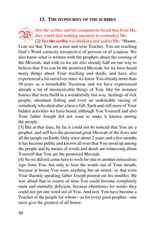 13. THE HYPOCRISY OF THE SCRIBES


W        HEN the scribes and his companions heard that from Me,
          they could find nothing anymore to contradict Me.
          [2] But the scribe was thinking and said to Me: “Master,
I can see that You are a true and wise Teacher. You are teaching
God’s Word correctly irrespective of persons or of a nation. We
also know what is written with the prophets about the coming of
the Messiah, and with us we are also already half on our way to
believe that You can be the promised Messiah, for we have heard
many things about Your teaching and deeds, and have also
experienced a lot ourselves since we know You already more than
10 years as a remarkable Nazarene and we have experienced
already a lot of inconceivable things of You, like for instance
houses that were build in a wonderfully fast way, healings of sick
people, abundant fishing and even an undeniable raising of
somebody who died after a heavy fall. Such and still more of Your
hidden activities we have heard, although You Yourself and also
Your father Joseph did not want to make it known among
the people.
[3] But at that time, by far it could not be noticed that You are a
prophet, and still less the promised great Messiah of the Jews and
all the people on Earth. Only since about 2 years and a few months
it has become public and known all over that You stood up among
the people and by means of words and deeds are witnessing about
Yourself that You are the promised Messiah.
[4] So we did not come here to wish for one or another miraculous
sign from You, but only to hear the words out of Your mouth,
because at home You were anything but an orator, so that even
Your fluently speaking father Joseph poured out his troubles. He
was afraid that in course of time You could become completely
mute and mentally deficient, because oftentimes for weeks they
could not get one word out of You. And now You have become a
Teacher of the people for whom – as for every great prophet – one
must give the greatest of all honor.

40
 