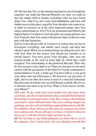 [5] The fact that You, as the already long known son of Joseph the
carpenter, are really the Messiah Himself, yes, that, we could in
fact not simply believe despite everything what we have heard
about You. And if we now came from Bethlehem and from still
further away to this place, urged by Your disciples who came to us,
in order to convince us of the most important matter, then You
surely cannot blame us. For if You are permeated and filled by the
highest Spirit of wisdom as Your disciples are saying and now also
You Yourself, then You surely will perceive that we did not come
here with bad intentions.
[6] For in the old proverbs of wisdom it is written that one has to
investigate everything, and further must accept and keep that
which is good. When we as human beings are doing this now also
with You, then for this reason You should not consider us as
cursed sinners. You have given Your disciples, who were not
learned people at all, such an inner light by which they could
recognize You immediately as the promised Messiah. Then why
do You not give such a light to us? Must we, because we are more
careful with the acceptance of the belief in You be condemned to
eternal darkness? Look, a while ago You have told us a very good
story about who our fellowman is. We however, are also poor of
light, and we are then also more in need of a merciful Samaritan
than that man of Jericho who was half beaten to death. But for us,
it still does not seem to be in You. What is Your answer on this,
wise Master?”
[7] I said: “If the words from your mouth were also those from
your heart, you also would find more than a merciful Samaritan for
the healing of your beaten down souls. But as long as the feeling in
your heart is much different from what your cunning tongues are
speaking, you also will not find that supposed Samaritan with Me.
Nevertheless, I have shown you My mercy by saying to you what I
have said just now. If you will take it at heart, of which I will never
force you, it will also become light and clear in you.
[8] The fact that in your blind judgment you know Me as son of
the carpenter, this I surely know, but you admitted yourself that

                                                                    41
 