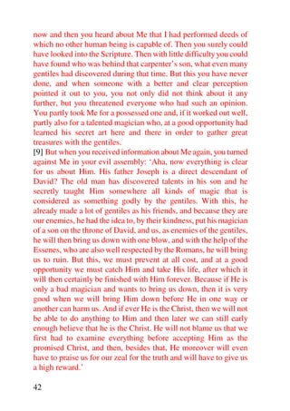now and then you heard about Me that I had performed deeds of
which no other human being is capable of. Then you surely could
have looked into the Scripture. Then with little difficulty you could
have found who was behind that carpenter’s son, what even many
gentiles had discovered during that time. But this you have never
done, and when someone with a better and clear perception
pointed it out to you, you not only did not think about it any
further, but you threatened everyone who had such an opinion.
You partly took Me for a possessed one and, if it worked out well,
partly also for a talented magician who, at a good opportunity had
learned his secret art here and there in order to gather great
treasures with the gentiles.
[9] But when you received information about Me again, you turned
against Me in your evil assembly: ‘Aha, now everything is clear
for us about Him. His father Joseph is a direct descendant of
David? The old man has discovered talents in his son and he
secretly taught Him somewhere all kinds of magic that is
considered as something godly by the gentiles. With this, he
already made a lot of gentiles as his friends, and because they are
our enemies, he had the idea to, by their kindness, put his magician
of a son on the throne of David, and us, as enemies of the gentiles,
he will then bring us down with one blow, and with the help of the
Essenes, who are also well respected by the Romans, he will bring
us to ruin. But this, we must prevent at all cost, and at a good
opportunity we must catch Him and take His life, after which it
will then certainly be finished with Him forever. Because if He is
only a bad magician and wants to bring us down, then it is very
good when we will bring Him down before He in one way or
another can harm us. And if ever He is the Christ, then we will not
be able to do anything to Him and then later we can still early
enough believe that he is the Christ. He will not blame us that we
first had to examine everything before accepting Him as the
promised Christ, and then, besides that, He moreover will even
have to praise us for our zeal for the truth and will have to give us
a high reward.’

42
 