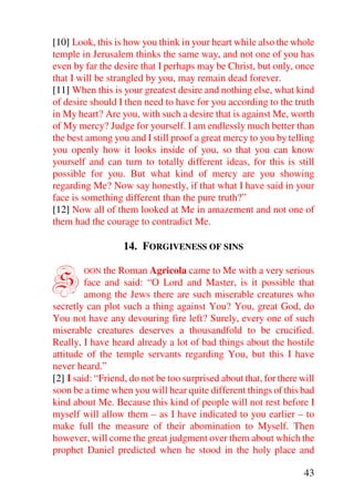 [10] Look, this is how you think in your heart while also the whole
temple in Jerusalem thinks the same way, and not one of you has
even by far the desire that I perhaps may be Christ, but only, once
that I will be strangled by you, may remain dead forever.
[11] When this is your greatest desire and nothing else, what kind
of desire should I then need to have for you according to the truth
in My heart? Are you, with such a desire that is against Me, worth
of My mercy? Judge for yourself. I am endlessly much better than
the best among you and I still proof a great mercy to you by telling
you openly how it looks inside of you, so that you can know
yourself and can turn to totally different ideas, for this is still
possible for you. But what kind of mercy are you showing
regarding Me? Now say honestly, if that what I have said in your
face is something different than the pure truth?”
[12] Now all of them looked at Me in amazement and not one of
them had the courage to contradict Me.

                   14. FORGIVENESS OF SINS


S       OON the Roman Agricola came to Me with a very serious
         face and said: “O Lord and Master, is it possible that
         among the Jews there are such miserable creatures who
secretly can plot such a thing against You? You, great God, do
You not have any devouring fire left? Surely, every one of such
miserable creatures deserves a thousandfold to be crucified.
Really, I have heard already a lot of bad things about the hostile
attitude of the temple servants regarding You, but this I have
never heard.”
[2] I said: “Friend, do not be too surprised about that, for there will
soon be a time when you will hear quite different things of this bad
kind about Me. Because this kind of people will not rest before I
myself will allow them – as I have indicated to you earlier – to
make full the measure of their abomination to Myself. Then
however, will come the great judgment over them about which the
prophet Daniel predicted when he stood in the holy place and

                                                                    43
 