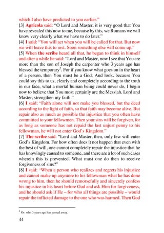 which I also have predicted to you earlier.”
[3] Agricola said: “O Lord and Master, it is very good that You
have revealed this now to me, because by this, we Romans we will
know very clearly what we have to do later.”
[4] I said: “You will act when you will be called for that. But now
we will leave this to rest. Soon something else will come up.”
[5] When the scribe heard all that, he began to think in himself
and after a while he said: “Lord and Master, now I see that You are
more than the son of Joseph the carpenter who 3 years ago has
blessed the temporary2. For if you know what goes on in the heart
of a person, then You must be a God. And look, because You
could say this to us, clearly and completely according to the truth
in our face, what a mortal human being could never do, I begin
now to believe that You most certainly are the Messiah. Lord and
Master, strengthen my faith.”
[6] I said; “Faith alone will not make you blessed, but the deed
according to the light of faith, so that faith may become alive. But
repair also as much as possible the injustice that you often have
committed to your fellowmen. Then your sins will be forgiven, for
as long as someone has not repaid the last unjust penny to his
fellowman, he will not enter God’s Kingdom.”
[7] The scribe said: “Lord and Master, then, only few will enter
God’s Kingdom. For how often does it not happen that even with
the best of will, one cannot completely repair the injustice that he
has knowingly caused to someone, and there are a lot of such cases
wherein this is prevented. What must one do then to receive
forgiveness of sins?”
[8] I said: “When a person who realizes and regrets his injustice
and cannot make up anymore to his fellowman what he has done
wrong to him, then he should remorsefully and sincerely confess
his injustice in his heart before God and ask Him for forgiveness,
and he should ask if He – for who all things are possible – would
repair the inflicted damage to the one who was harmed. Then God

2
    Or: who 3 years ago has passed away.

44
 