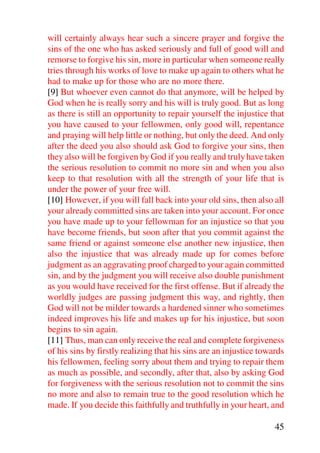 will certainly always hear such a sincere prayer and forgive the
sins of the one who has asked seriously and full of good will and
remorse to forgive his sin, more in particular when someone really
tries through his works of love to make up again to others what he
had to make up for those who are no more there.
[9] But whoever even cannot do that anymore, will be helped by
God when he is really sorry and his will is truly good. But as long
as there is still an opportunity to repair yourself the injustice that
you have caused to your fellowmen, only good will, repentance
and praying will help little or nothing, but only the deed. And only
after the deed you also should ask God to forgive your sins, then
they also will be forgiven by God if you really and truly have taken
the serious resolution to commit no more sin and when you also
keep to that resolution with all the strength of your life that is
under the power of your free will.
[10] However, if you will fall back into your old sins, then also all
your already committed sins are taken into your account. For once
you have made up to your fellowman for an injustice so that you
have become friends, but soon after that you commit against the
same friend or against someone else another new injustice, then
also the injustice that was already made up for comes before
judgment as an aggravating proof charged to your again committed
sin, and by the judgment you will receive also double punishment
as you would have received for the first offense. But if already the
worldly judges are passing judgment this way, and rightly, then
God will not be milder towards a hardened sinner who sometimes
indeed improves his life and makes up for his injustice, but soon
begins to sin again.
[11] Thus, man can only receive the real and complete forgiveness
of his sins by firstly realizing that his sins are an injustice towards
his fellowmen, feeling sorry about them and trying to repair them
as much as possible, and secondly, after that, also by asking God
for forgiveness with the serious resolution not to commit the sins
no more and also to remain true to the good resolution which he
made. If you decide this faithfully and truthfully in your heart, and

                                                                    45
 