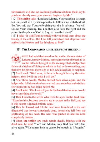 furthermore will also act according to that resolution, then I say to
you here already now: your sins are forgiven by Me.”
[12] The scribe said: “Lord and Master, Your teaching is sharp,
but true, and I will try when possible to follow it up with the deed.
But You said that You are forgiving our sins in advance if we will
follow Your teaching. Do You then also have the right and the
power in the place of God to forgive men their sins?”
[13] I said: “It is difficult to speak with you blind ones about the
beauty of the colors. Did I not tell you before that all power and
authority in Heaven and Earth belong to Me?”

     15. THE LORD RAISES A HELPER FROM THE DEAD


W        HEN    I had said that aloud to the scribe, the one sister of
           Lazarus, namely Martha, came almost out of breath to us
           on the hill and brought us the message that a helper had
fallen of a high scaffolding on which he had to do something, and
that now he gave no more sign of life. She asked Me to help him.
[2] And I said: “Well now, let him be brought here by the other
helpers, then I will see what I will do.”
[3] After these words, Martha hurried back down again, and the
helper who fell down dead was carried on a stretcher and within a
few moments he was lying before Me.
[4] And I said: “Did I not tell you beforehand that soon we would
have something else to do?”
[5] Then I said to the scribe who fixed his eyes on the dead man:
“Examine him, because you also are an expert in this field, and see
if this helper is indeed entirely dead.”
[6] Then he looked and felt the dead man from head to toe and
diagnosed that he was completely dead, because he fell from the
scaffolding on his head. His scull was pushed in and his neck
completely broken.
[7] When the scribe saw such certain deadly injuries with the
dead man, he said: “Lord and Master, only God can make him
alive again. With human help he cannot be brought to life again.”

46
 