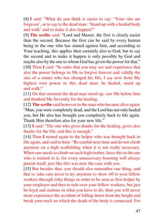 [8] I said: “What do you think is easier to say: “Your sins are
forgiven’, or to say to the dead man: ‘Stand up with a healed body
and walk’ and to make it also happen?”
[9] The scribe said: “Lord and Master, the first is clearly easier
than the second. Because the first can be said by every human
being to the one who has sinned against him, and according to
Your teaching, this applies then certainly also to God, but to say
the second and to make it happen is only possibly by God and
maybe also by the one to whom God has given the power for that.”
[10] Then I said: “In order that you may see and experience that
also the power belongs to Me to forgive forever and validly the
sins of a sinner who has changed his life, I say now from My
highest own power to this dead man: be healed, stand up
and walk!”
[11] On that moment the dead man stood up, saw Me before him
and thanked Me fervently for the healing.
[12] The scribe said however to the man who became alive again:
“Man, you were completely dead, and the Lord has not only healed
you, but He also has brought you completely back to life again.
Thank Him therefore also for your new life.”
[13] I said: “The one who gives thanks for the healing, gives also
thanks for the life, and this is enough.”
[14] Then I turned again to the helper who was brought back to
life again, and said to him: “Be careful next time and do not climb
anymore on a high scaffolding when it is not really necessary.
When one needs to climb on such high timber, leave this to the one
who is trained in it, for every unnecessary boasting will always
punish itself, just like this was now the case with you.
[15] But besides that, you should also remember one thing, and
that is: take care never to try anymore to show off to your fellow
workers through risky things in order to be seen as first helper by
your employer and then to rule over your fellow workers, but just
be loyal and zealous in what you have to do, then you will never
more experience the accident of falling down from the height and
break your neck on which the death of the body is connected. For

                                                                47
 