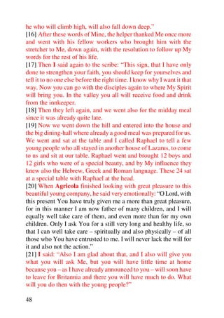 he who will climb high, will also fall down deep.”
[16] After these words of Mine, the helper thanked Me once more
and went with his fellow workers who brought him with the
stretcher to Me, down again, with the resolution to follow up My
words for the rest of his life.
[17] Then I said again to the scribe: “This sign, that I have only
done to strengthen your faith, you should keep for yourselves and
tell it to no one else before the right time. I know why I want it that
way. Now you can go with the disciples again to where My Spirit
will bring you. In the valley you all will receive food and drink
from the innkeeper.
[18] Then they left again, and we went also for the midday meal
since it was already quite late.
[19] Now we went down the hill and entered into the house and
the big dining-hall where already a good meal was prepared for us.
We went and sat at the table and I called Raphael to tell a few
young people who all stayed in another house of Lazarus, to come
to us and sit at our table. Raphael went and brought 12 boys and
12 girls who were of a special beauty, and by My influence they
knew also the Hebrew, Greek and Roman language. These 24 sat
at a special table with Raphael at the head.
[20] When Agricola finished looking with great pleasure to this
beautiful young company, he said very emotionally: “O Lord, with
this present You have truly given me a more than great pleasure,
for in this manner I am now father of many children, and I will
equally well take care of them, and even more than for my own
children. Only I ask You for a still very long and healthy life, so
that I can well take care – spiritually and also physically – of all
those who You have entrusted to me. I will never lack the will for
it and also not the action.”
[21] I said: “Also I am glad about that, and I also will give you
what you will ask Me, but you will have little time at home
because you – as I have already announced to you – will soon have
to leave for Britannia and there you will have much to do. What
will you do then with the young people?”

48
 