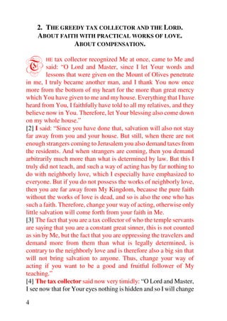 2. THE GREEDY TAX COLLECTOR AND THE LORD.
    ABOUT FAITH WITH PRACTICAL WORKS OF LOVE.
               ABOUT COMPENSATION.


T       HE    tax collector recognized Me at once, came to Me and
          said: “O Lord and Master, since I let Your words and
          lessons that were given on the Mount of Olives penetrate
in me, I truly became another man, and I thank You now once
more from the bottom of my heart for the more than great mercy
which You have given to me and my house. Everything that I have
heard from You, I faithfully have told to all my relatives, and they
believe now in You. Therefore, let Your blessing also come down
on my whole house.”
[2] I said: “Since you have done that, salvation will also not stay
far away from you and your house. But still, when there are not
enough strangers coming to Jerusalem you also demand taxes from
the residents. And when strangers are coming, then you demand
arbitrarily much more than what is determined by law. But this I
truly did not teach, and such a way of acting has by far nothing to
do with neighborly love, which I especially have emphasized to
everyone. But if you do not possess the works of neighborly love,
then you are far away from My Kingdom, because the pure faith
without the works of love is dead, and so is also the one who has
such a faith. Therefore, change your way of acting, otherwise only
little salvation will come forth from your faith in Me.
[3] The fact that you are a tax collector of who the temple servants
are saying that you are a constant great sinner, this is not counted
as sin by Me, but the fact that you are oppressing the travelers and
demand more from them than what is legally determined, is
contrary to the neighborly love and is therefore also a big sin that
will not bring salvation to anyone. Thus, change your way of
acting if you want to be a good and fruitful follower of My
teaching.”
[4] The tax collector said now very timidly: “O Lord and Master,
I see now that for Your eyes nothing is hidden and so I will change

4
 