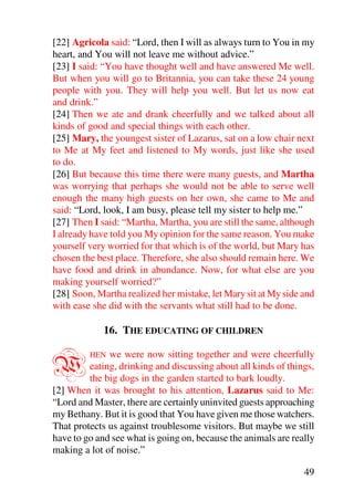 [22] Agricola said: “Lord, then I will as always turn to You in my
heart, and You will not leave me without advice.”
[23] I said: “You have thought well and have answered Me well.
But when you will go to Britannia, you can take these 24 young
people with you. They will help you well. But let us now eat
and drink.”
[24] Then we ate and drank cheerfully and we talked about all
kinds of good and special things with each other.
[25] Mary, the youngest sister of Lazarus, sat on a low chair next
to Me at My feet and listened to My words, just like she used
to do.
[26] But because this time there were many guests, and Martha
was worrying that perhaps she would not be able to serve well
enough the many high guests on her own, she came to Me and
said: “Lord, look, I am busy, please tell my sister to help me.”
[27] Then I said: “Martha, Martha, you are still the same, although
I already have told you My opinion for the same reason. You make
yourself very worried for that which is of the world, but Mary has
chosen the best place. Therefore, she also should remain here. We
have food and drink in abundance. Now, for what else are you
making yourself worried?”
[28] Soon, Martha realized her mistake, let Mary sit at My side and
with ease she did with the servants what still had to be done.

             16. THE EDUCATING OF CHILDREN


W        HEN  we were now sitting together and were cheerfully
         eating, drinking and discussing about all kinds of things,
         the big dogs in the garden started to bark loudly.
[2] When it was brought to his attention, Lazarus said to Me:
“Lord and Master, there are certainly uninvited guests approaching
my Bethany. But it is good that You have given me those watchers.
That protects us against troublesome visitors. But maybe we still
have to go and see what is going on, because the animals are really
making a lot of noise.”

                                                                49
 