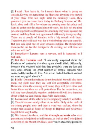 [3] I said: “Just leave it, for I surely know what is going on
outside. Do you not remember the Pharisees anymore who stayed
at your place from last night until the morning? Look, they
promised you to come back today to Bethany because of Me.
Look, they and still a few others are coming near this place and
want to come into this main house of yours, but it is not the time
yet, and especially not because this morning they went again in the
counsel and they think now again much differently than yesterday.
There are a couple of fanatics with a big mouth with them.
Therefore, they still can wait for a while before they can come in.
But you can send one of your servants outside. He should take
them to the inn for the foreigners. At evening we will then see
what we will do.”
[4] Immediately Lazarus sent a servant, and it happened as I
had said.
[5] But then Lazarus said: “I am really surprised about the
Pharisees of yesterday that they again should think differently,
because You yourself said that they probably were the last and
only ones among the great number of temple servants who
converted themselves to You. And we all had a lot of trust in it and
we were very glad about it.”
[6] I said: “Do not doubt it and do not be afraid. We will also keep
them, but right now they are still not completely converted.
However, when the evening will come, they will have other and
better ideas and then we will go to them. For the mean time, we
will stay here cheerfully together, and there still will be a lot more
about which we can change ideas with each other.”
[7] Lazarus and all the others were completely satisfied with this.
[8] Then it became totally silent at our table. Only at the table of
the young people, now and then a word was spoken, since the
young men asked all kinds of things to Raphael and he always
taught them very kindly.
[9] We listened to them, and the 4 temple servants who were
present and who joined us in Emmaus, as well as the 7 who joined
us before on the Mount of Olives, said: “Such a teaching produces

50
 