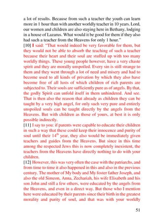 a lot of results. Because from such a teacher the youth can learn
more in 1 hour than with another worldly teacher in 10 years. Lord,
our women and children are also staying here in Bethany, lodging
in a house of Lazarus. What would it be good for them if they also
had such a teacher from the Heavens for only 1 hour.”
[10] I said: “That would indeed be very favorable for them, but
they would not be able to absorb the teaching of such a teacher
because their heart and their soul are stuffed up with too many
worldly things. These young people however, have a very chaste
spirit and they are morally unspoiled. Every sin is still strange to
them and they went through a lot of need and misery and had to
become used to all kinds of privation by which they also have
become free of all lusts of which children of rich parents are
subjected to. Their souls are sufficiently pure as of angels. By that,
the godly Spirit can unfold itself in them unhindered. And see.
That is then also the reason that already as children they can be
taught by a very high angel, for only such very pure and entirely
unspoiled souls can be taught directly by the angels from the
Heavens. But with children as those of yours, at best it is only
possible indirectly.
[11] I say to you: if parents were capable to educate their children
in such a way that these could keep their innocence and purity of
soul until their 14th year, they also would be immediately given
teachers and guides from the Heavens. But since in this time
among the respected Jews this is now completely inexistent, the
teachers from the Heavens have directly nothing to do with your
children.
[12] However, this was very often the case with the patriarchs, and
from time to time it also happened in this and also in the previous
century. The mother of My body and My foster father Joseph, and
also the old Simeon, Anna, Zechariah, his wife Elisabeth and his
son John and still a few others, were educated by the angels from
the Heavens, and even in a direct way. But those who I mention
here were educated by their parents since their birth in the greatest
morality and purity of soul, and that was with your worldly

                                                                   51
 