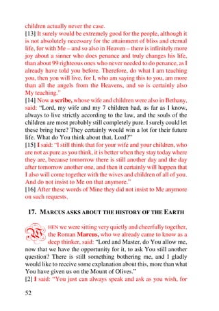 children actually never the case.
[13] It surely would be extremely good for the people, although it
is not absolutely necessary for the attainment of bliss and eternal
life, for with Me – and so also in Heaven – there is infinitely more
joy about a sinner who does penance and truly changes his life,
than about 99 righteous ones who never needed to do penance, as I
already have told you before. Therefore, do what I am teaching
you, then you will live, for I, who am saying this to you, am more
than all the angels from the Heavens, and so is certainly also
My teaching.”
[14] Now a scribe, whose wife and children were also in Bethany,
said: “Lord, my wife and my 7 children had, as far as I know,
always to live strictly according to the law, and the souls of the
children are most probably still completely pure. I surely could let
these bring here? They certainly would win a lot for their future
life. What do You think about that, Lord?”
[15] I said: “I still think that for your wife and your children, who
are not as pure as you think, it is better when they stay today where
they are, because tomorrow there is still another day and the day
after tomorrow another one, and then it certainly will happen that
I also will come together with the wives and children of all of you.
And do not insist to Me on that anymore.”
[16] After these words of Mine they did not insist to Me anymore
on such requests.

 17. MARCUS ASKS ABOUT THE HISTORY OF THE EARTH


W        HEN we were sitting very quietly and cheerfully together,
          the Roman Marcus, who we already came to know as a
          deep thinker, said: “Lord and Master, do You allow me,
now that we have the opportunity for it, to ask You still another
question? There is still something bothering me, and I gladly
would like to receive some explanation about this, more than what
You have given us on the Mount of Olives.”
[2] I said: “You just can always speak and ask as you wish, for

52
 