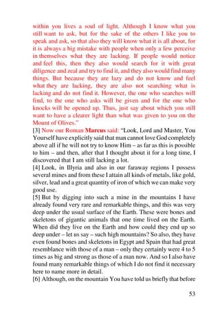 within you lives a soul of light. Although I know what you
still want to ask, but for the sake of the others I like you to
speak and ask, so that also they will know what it is all about, for
it is always a big mistake with people when only a few perceive
in themselves what they are lacking. If people would notice
and feel this, then they also would search for it with great
diligence and zeal and try to find it, and they also would find many
things. But because they are lazy and do not know and feel
what they are lacking, they are also not searching what is
lacking and do not find it. However, the one who searches will
find, to the one who asks will be given and for the one who
knocks will be opened up. Thus, just say about which you still
want to have a clearer light than what was given to you on the
Mount of Olives.”
[3] Now our Roman Marcus said: “Look, Lord and Master, You
Yourself have explicitly said that man cannot love God completely
above all if he will not try to know Him – as far as this is possible
to him – and then, after that I thought about it for a long time, I
discovered that I am still lacking a lot.
[4] Look, in Illyria and also in our faraway regions I possess
several mines and from these I attain all kinds of metals, like gold,
silver, lead and a great quantity of iron of which we can make very
good use.
[5] But by digging into such a mine in the mountains I have
already found very rare and remarkable things, and this was very
deep under the usual surface of the Earth. These were bones and
skeletons of gigantic animals that one time lived on the Earth.
When did they live on the Earth and how could they end up so
deep under – let us say – such high mountains? So also, they have
even found bones and skeletons in Egypt and Spain that had great
resemblance with those of a man – only they certainly were 4 to 5
times as big and strong as those of a man now. And so I also have
found many remarkable things of which I do not find it necessary
here to name more in detail.
[6] Although, on the mountain You have told us briefly that before

                                                                  53
 