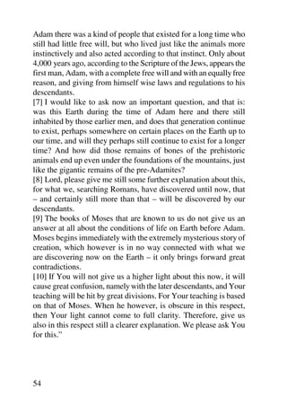 Adam there was a kind of people that existed for a long time who
still had little free will, but who lived just like the animals more
instinctively and also acted according to that instinct. Only about
4,000 years ago, according to the Scripture of the Jews, appears the
first man, Adam, with a complete free will and with an equally free
reason, and giving from himself wise laws and regulations to his
descendants.
[7] I would like to ask now an important question, and that is:
was this Earth during the time of Adam here and there still
inhabited by those earlier men, and does that generation continue
to exist, perhaps somewhere on certain places on the Earth up to
our time, and will they perhaps still continue to exist for a longer
time? And how did those remains of bones of the prehistoric
animals end up even under the foundations of the mountains, just
like the gigantic remains of the pre-Adamites?
[8] Lord, please give me still some further explanation about this,
for what we, searching Romans, have discovered until now, that
– and certainly still more than that – will be discovered by our
descendants.
[9] The books of Moses that are known to us do not give us an
answer at all about the conditions of life on Earth before Adam.
Moses begins immediately with the extremely mysterious story of
creation, which however is in no way connected with what we
are discovering now on the Earth – it only brings forward great
contradictions.
[10] If You will not give us a higher light about this now, it will
cause great confusion, namely with the later descendants, and Your
teaching will be hit by great divisions. For Your teaching is based
on that of Moses. When he however, is obscure in this respect,
then Your light cannot come to full clarity. Therefore, give us
also in this respect still a clearer explanation. We please ask You
for this.”




54
 