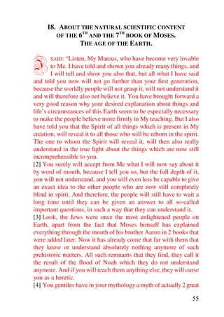 18. ABOUT THE NATURAL SCIENTIFIC CONTENT
                TH         TH
        OF THE 6 AND THE 7 BOOK OF MOSES.
               THE AGE OF THE EARTH.


I      SAID:   “Listen, My Marcus, who have become very lovable
        to Me. I have told and shown you already many things, and
        I will tell and show you also that, but all what I have said
and told you now will not go further than your first generation,
because the worldly people will not grasp it, will not understand it
and will therefore also not believe it. You have brought forward a
very good reason why your desired explanation about things and
life’s circumstances of this Earth seem to be especially necessary
to make the people believe more firmly in My teaching. But I also
have told you that the Spirit of all things which is present in My
creation, will reveal it to all those who will be reborn in the spirit.
The one to whom the Spirit will reveal it, will then also really
understand in the true light about the things which are now still
incomprehensible to you.
[2] You surely will accept from Me what I will now say about it
by word of mouth, because I tell you so, but the full depth of it,
you will not understand, and you will even less be capable to give
an exact idea to the other people who are now still completely
blind in spirit. And therefore, the people will still have to wait a
long time until they can be given an answer to all so-called
important questions, in such a way that they can understand it.
[3] Look, the Jews were once the most enlightened people on
Earth, apart from the fact that Moses himself has explained
everything through the mouth of his brother Aaron in 2 books that
were added later. Now it has already come that far with them that
they know or understand absolutely nothing anymore of such
prehistoric matters. All such remnants that they find, they call it
the result of the flood of Noah which they do not understand
anymore. And if you will teach them anything else, they will curse
you as a heretic.
[4] You gentiles have in your mythology a myth of actually 2 great

                                                                    55
 