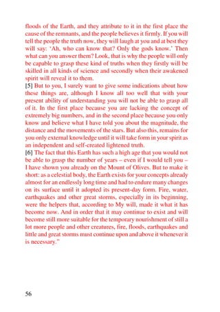 floods of the Earth, and they attribute to it in the first place the
cause of the remnants, and the people believes it firmly. If you will
tell the people the truth now, they will laugh at you and at best they
will say: ‘Ah, who can know that? Only the gods know.’ Then
what can you answer them? Look, that is why the people will only
be capable to grasp these kind of truths when they firstly will be
skilled in all kinds of science and secondly when their awakened
spirit will reveal it to them.
[5] But to you, I surely want to give some indications about how
these things are, although I know all too well that with your
present ability of understanding you will not be able to grasp all
of it. In the first place because you are lacking the concept of
extremely big numbers, and in the second place because you only
know and believe what I have told you about the magnitude, the
distance and the movements of the stars. But also this, remains for
you only external knowledge until it will take form in your spirit as
an independent and self-created lightened truth.
[6] The fact that this Earth has such a high age that you would not
be able to grasp the number of years – even if I would tell you –
I have shown you already on the Mount of Olives. But to make it
short: as a celestial body, the Earth exists for your concepts already
almost for an endlessly long time and had to endure many changes
on its surface until it adopted its present-day form. Fire, water,
earthquakes and other great storms, especially in its beginning,
were the helpers that, according to My will, made it what it has
become now. And in order that it may continue to exist and will
become still more suitable for the temporary nourishment of still a
lot more people and other creatures, fire, floods, earthquakes and
little and great storms must continue upon and above it whenever it
is necessary.”




56
 