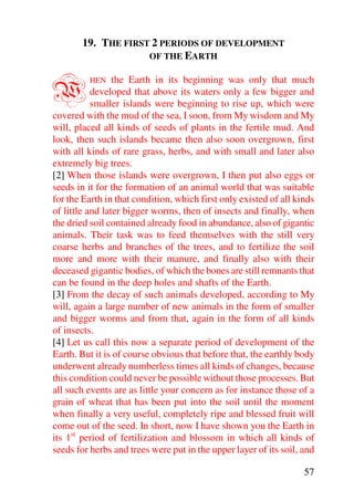 19. THE FIRST 2 PERIODS OF DEVELOPMENT
                    OF THE EARTH



W        HEN     the Earth in its beginning was only that much
           developed that above its waters only a few bigger and
           smaller islands were beginning to rise up, which were
covered with the mud of the sea, I soon, from My wisdom and My
will, placed all kinds of seeds of plants in the fertile mud. And
look, then such islands became then also soon overgrown, first
with all kinds of rare grass, herbs, and with small and later also
extremely big trees.
[2] When those islands were overgrown, I then put also eggs or
seeds in it for the formation of an animal world that was suitable
for the Earth in that condition, which first only existed of all kinds
of little and later bigger worms, then of insects and finally, when
the dried soil contained already food in abundance, also of gigantic
animals. Their task was to feed themselves with the still very
coarse herbs and branches of the trees, and to fertilize the soil
more and more with their manure, and finally also with their
deceased gigantic bodies, of which the bones are still remnants that
can be found in the deep holes and shafts of the Earth.
[3] From the decay of such animals developed, according to My
will, again a large number of new animals in the form of smaller
and bigger worms and from that, again in the form of all kinds
of insects.
[4] Let us call this now a separate period of development of the
Earth. But it is of course obvious that before that, the earthly body
underwent already numberless times all kinds of changes, because
this condition could never be possible without those processes. But
all such events are as little your concern as for instance those of a
grain of wheat that has been put into the soil until the moment
when finally a very useful, completely ripe and blessed fruit will
come out of the seed. In short, now I have shown you the Earth in
its 1st period of fertilization and blossom in which all kinds of
seeds for herbs and trees were put in the upper layer of its soil, and

                                                                   57
 
