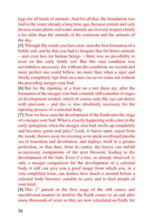 eggs for all kinds of animals. And for all that, the foundation was
laid in the water already a long time ago, because certain and very
diverse water plants and water animals are in every respect clearly
a lot older than the animals of the continent and the animals of
the sky.
[5] Through My words you have now seen the first formation of a
fertile soil, and by that you had to imagine that for better animals
– and even less for human beings – there was no possibility to
exist on this early fertile soil. But this sour condition was
nevertheless necessary, for without this condition, no second and
more perfect one could follow, no more than when a riper and
finally completely ripe fruit on a tree can never come out without
the preceding meager sour bud.
[6] But for the ripening of a fruit on a tree there are, after the
formation of the meager sour bud, certainly still a number of stages
of development needed, which of course only My eye can detect
with precision – and this is also absolutely necessary for the
ripening process of a celestial body.
[7] Now we have seen the development of the Earth unto the stage
of a meager sour bud. What is exactly happening with a tree in the
early springtime when the meager sour bud swells up completely
and becomes green and juicy? Look, it bursts open, urged from
the inside, throws away its covering so to speak overboard into the
sea of transition and dissolution, and deploys itself to a greater
perfection, so that then, from its center, the leaves can unfold
as necessary companions of the next blossom, leading to the
development of the fruit. Even if a tree, as already observed, is
only a meager comparison for the development of a celestial
body, it still can give you a good image from which you, in a
very simplified form, can deduce how much is needed before a
celestial body becomes suitable to carry and to feed people of
your kind.
[8] This 1st period or the first stage of the still coarse and
uncultivated manner to fertilize the Earth comes to an end after
many thousands of years as they are now calculated on Earth, for

58
 