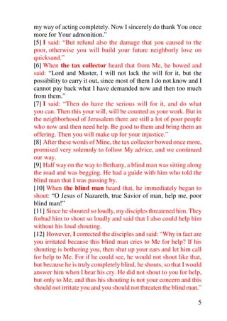 my way of acting completely. Now I sincerely do thank You once
more for Your admonition.”
[5] I said: “But refund also the damage that you caused to the
poor, otherwise you will build your future neighborly love on
quicksand.”
[6] When the tax collector heard that from Me, he bowed and
said: “Lord and Master, I will not lack the will for it, but the
possibility to carry it out, since most of them I do not know and I
cannot pay back what I have demanded now and then too much
from them.”
[7] I said: “Then do have the serious will for it, and do what
you can. Then this your will, will be counted as your work. But in
the neighborhood of Jerusalem there are still a lot of poor people
who now and then need help. Be good to them and bring them an
offering. Then you will make up for your injustice.”
[8] After these words of Mine, the tax collector bowed once more,
promised very solemnly to follow My advice, and we continued
our way.
[9] Half way on the way to Bethany, a blind man was sitting along
the road and was begging. He had a guide with him who told the
blind man that I was passing by.
[10] When the blind man heard that, he immediately began to
shout: “O Jesus of Nazareth, true Savior of man, help me, poor
blind man!”
[11] Since he shouted so loudly, my disciples threatened him. They
forbad him to shout so loudly and said that I also could help him
without his loud shouting.
[12] However, I corrected the disciples and said: “Why in fact are
you irritated because this blind man cries to Me for help? If his
shouting is bothering you, then shut up your ears and let him call
for help to Me. For if he could see, he would not shout like that,
but because he is truly completely blind, he shouts, so that I would
answer him when I hear his cry. He did not shout to you for help,
but only to Me, and thus his shouting is not your concern and this
should not irritate you and you should not threaten the blind man.”

                                                                  5
 