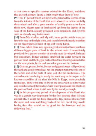 at that time no specific seasons existed for this Earth, and those
that existed already, lasted a little longer than those of now.
[9] This 1st period which we have seen, perished by storms of fire
from the interior of the Earth that were allowed or rather carefully
determined, and after a great number of earthly years as we know
them now, bigger parts of land raised up from the depths of the
seas of the Earth, already provided with mountains and covered
with an already very fertile mud.
[10] From My wisdom and My will, more perfect seeds were put
into this mud at the right time, and soon it looked already luxuriant
on the bigger parts of land of the still young Earth.
[11] Now, when there was again a great amount of food on those
different bigger parts of land, in the wisest order I immediately
provided for a greater number of already more developed, little and
big consumers. Bigger animals inhabited the water between the
parts of land, and the bigger parts of land had their big animals that
ate the new plants, herbs and trees that grew on the bottom.
[12] Grasses, plants, herbs, bushes and gigantic trees still produced
the seed and could reproduce, but the greatest part grew still out of
the fertile soil of the parts of land, just like the mushrooms. The
animals came into being in nearly the same way as the to you well-
known crocodiles of the river the Nile in Egypt, more precisely
from eggs. They were able to live in the air as well as in the water
and could also feed themselves with water plants and the plants on
the parts of land where it still was by far not dry enough.
[13] In this progressing period of development of the Earth that
was in a certain way important for the fruit bearing plant life and
animal life, it could not look pleasantly dry, just as little as with
the more and more unfolding buds of the tree, for if they would
be dry, then this would not be good for the blossom and the
following fruit.”




                                                                   59
 