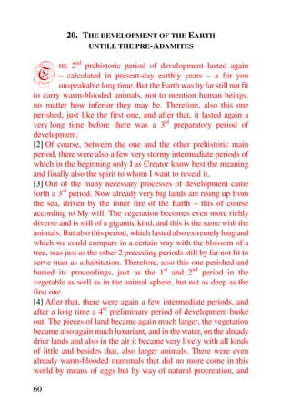 20. THE DEVELOPMENT OF THE EARTH
               UNTILL THE PRE-ADAMITES



T       HE   2nd prehistoric period of development lasted again
         – calculated in present-day earthly years – a for you
         unspeakable long time. But the Earth was by far still not fit
to carry warm-blooded animals, not to mention human beings,
no matter how inferior they may be. Therefore, also this one
perished, just like the first one, and after that, it lasted again a
very long time before there was a 3rd preparatory period of
development.
[2] Of course, between the one and the other prehistoric main
period, there were also a few very stormy intermediate periods of
which in the beginning only I as Creator know best the meaning
and finally also the spirit to whom I want to reveal it.
[3] Out of the many necessary processes of development came
forth a 3rd period. Now already very big lands are rising up from
the sea, driven by the inner fire of the Earth – this of course
according to My will. The vegetation becomes even more richly
diverse and is still of a gigantic kind, and this is the same with the
animals. But also this period, which lasted also extremely long and
which we could compare in a certain way with the blossom of a
tree, was just as the other 2 preceding periods still by far not fit to
serve man as a habitation. Therefore, also this one perished and
buried its proceedings, just as the 1st and 2nd period in the
vegetable as well as in the animal sphere, but not as deep as the
first one.
[4] After that, there were again a few intermediate periods, and
after a long time a 4th preliminary period of development broke
out. The pieces of land became again much larger, the vegetation
became also again much luxuriant, and in the water, on the already
drier lands and also in the air it became very lively with all kinds
of little and besides that, also larger animals. There were even
already warm-blooded mammals that did no more come in this
world by means of eggs but by way of natural procreation, and

60
 