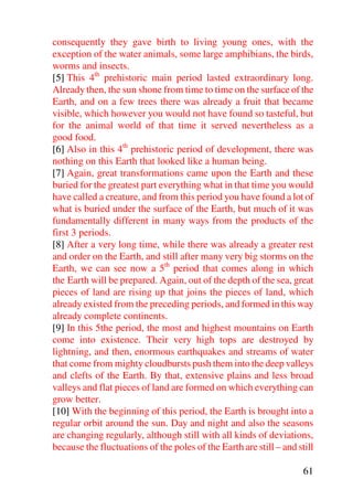 consequently they gave birth to living young ones, with the
exception of the water animals, some large amphibians, the birds,
worms and insects.
[5] This 4th prehistoric main period lasted extraordinary long.
Already then, the sun shone from time to time on the surface of the
Earth, and on a few trees there was already a fruit that became
visible, which however you would not have found so tasteful, but
for the animal world of that time it served nevertheless as a
good food.
[6] Also in this 4th prehistoric period of development, there was
nothing on this Earth that looked like a human being.
[7] Again, great transformations came upon the Earth and these
buried for the greatest part everything what in that time you would
have called a creature, and from this period you have found a lot of
what is buried under the surface of the Earth, but much of it was
fundamentally different in many ways from the products of the
first 3 periods.
[8] After a very long time, while there was already a greater rest
and order on the Earth, and still after many very big storms on the
Earth, we can see now a 5th period that comes along in which
the Earth will be prepared. Again, out of the depth of the sea, great
pieces of land are rising up that joins the pieces of land, which
already existed from the preceding periods, and formed in this way
already complete continents.
[9] In this 5the period, the most and highest mountains on Earth
come into existence. Their very high tops are destroyed by
lightning, and then, enormous earthquakes and streams of water
that come from mighty cloudbursts push them into the deep valleys
and clefts of the Earth. By that, extensive plains and less broad
valleys and flat pieces of land are formed on which everything can
grow better.
[10] With the beginning of this period, the Earth is brought into a
regular orbit around the sun. Day and night and also the seasons
are changing regularly, although still with all kinds of deviations,
because the fluctuations of the poles of the Earth are still – and still

                                                                     61
 