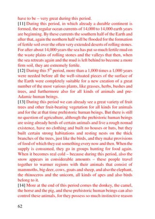 have to be – very great during this period.
[11] During this period, in which already a durable continent is
formed, the regular ocean currents of 14,000 to 14,000 earth years
are beginning. By these currents the southern half of the Earth and
after that, again the northern half will be flooded for the formation
of fertile soil over the often very extended deserts of rolling stones.
For after about 14,000 years the sea has put so much fertile mud on
the waste plains of rolling stones and the valleys that then, when
the sea retreats again and the mud is left behind to become a more
firm soil, they are extremely fertile.
[12] During this 5th period, more than a 1,000 times a 1,000 years
were needed before all the well-situated pieces of the surface of
the Earth were completely suitable for a new creation of a great
number of the most various plants, like grasses, herbs, bushes and
trees, and furthermore also for all kinds of animals and pre-
Adamic human beings.
[13] During this period we can already see a great variety of fruit
trees and other fruit-bearing vegetation for all kinds for animals
and for the at that time prehistoric human beings. But there is still
no question of agriculture, although the prehistoric human beings
are using already herds of certain animals and live a rough nomad
existence, have no clothing and built no houses or huts, but they
built certain strong habitations and resting nests on the thick
branches of the trees, just like the birds, and they make provisions
of food of which they eat something every now and then. When the
supply is consumed, they go in groups hunting for food again.
When it becomes real cold – because during this period, also the
snow appears in considerable amounts – these people travel
together to warmer regions with their animals that consist of
mammoths, big deer, cows, goats and sheep, and also the elephant,
the rhinoceros and the unicorn, all kinds of apes and also birds
belong to it.
[14] More at the end of this period comes the donkey, the camel,
the horse and the pig, and these prehistoric human beings can also
control these animals, for they possess so much instinctive reason

62
 