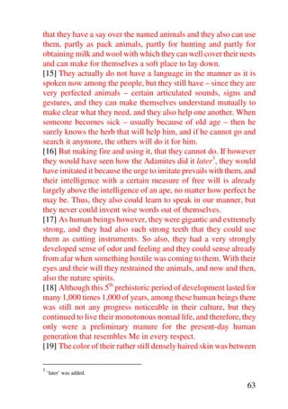 that they have a say over the named animals and they also can use
them, partly as pack animals, partly for hunting and partly for
obtaining milk and wool with which they can well cover their nests
and can make for themselves a soft place to lay down.
[15] They actually do not have a language in the manner as it is
spoken now among the people, but they still have – since they are
very perfected animals – certain articulated sounds, signs and
gestures, and they can make themselves understand mutually to
make clear what they need, and they also help one another. When
someone becomes sick – usually because of old age – then he
surely knows the herb that will help him, and if he cannot go and
search it anymore, the others will do it for him.
[16] But making fire and using it, that they cannot do. If however
they would have seen how the Adamites did it later3, they would
have imitated it because the urge to imitate prevails with them, and
their intelligence with a certain measure of free will is already
largely above the intelligence of an ape, no matter how perfect he
may be. Thus, they also could learn to speak in our manner, but
they never could invent wise words out of themselves.
[17] As human beings however, they were gigantic and extremely
strong, and they had also such strong teeth that they could use
them as cutting instruments. So also, they had a very strongly
developed sense of odor and feeling and they could sense already
from afar when something hostile was coming to them. With their
eyes and their will they restrained the animals, and now and then,
also the nature spirits.
[18] Although this 5th prehistoric period of development lasted for
many 1,000 times 1,000 of years, among these human beings there
was still not any progress noticeable in their culture, but they
continued to live their monotonous nomad life, and therefore, they
only were a preliminary manure for the present-day human
generation that resembles Me in every respect.
[19] The color of their rather still densely haired skin was between

3
    ‘later’ was added.

                                                                 63
 