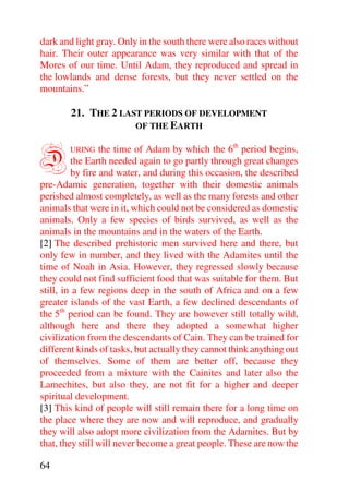 dark and light gray. Only in the south there were also races without
hair. Their outer appearance was very similar with that of the
Mores of our time. Until Adam, they reproduced and spread in
the lowlands and dense forests, but they never settled on the
mountains.”

        21. THE 2 LAST PERIODS OF DEVELOPMENT
                     OF THE EARTH



D       URING    the time of Adam by which the 6th period begins,
         the Earth needed again to go partly through great changes
         by fire and water, and during this occasion, the described
pre-Adamic generation, together with their domestic animals
perished almost completely, as well as the many forests and other
animals that were in it, which could not be considered as domestic
animals. Only a few species of birds survived, as well as the
animals in the mountains and in the waters of the Earth.
[2] The described prehistoric men survived here and there, but
only few in number, and they lived with the Adamites until the
time of Noah in Asia. However, they regressed slowly because
they could not find sufficient food that was suitable for them. But
still, in a few regions deep in the south of Africa and on a few
greater islands of the vast Earth, a few declined descendants of
the 5th period can be found. They are however still totally wild,
although here and there they adopted a somewhat higher
civilization from the descendants of Cain. They can be trained for
different kinds of tasks, but actually they cannot think anything out
of themselves. Some of them are better off, because they
proceeded from a mixture with the Cainites and later also the
Lamechites, but also they, are not fit for a higher and deeper
spiritual development.
[3] This kind of people will still remain there for a long time on
the place where they are now and will reproduce, and gradually
they will also adopt more civilization from the Adamites. But by
that, they still will never become a great people. These are now the

64
 