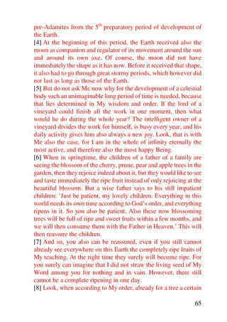 pre-Adamites from the 5th preparatory period of development of
the Earth.
[4] At the beginning of this period, the Earth received also the
moon as companion and regulator of its movement around the sun
and around its own axe. Of course, the moon did not have
immediately the shape as it has now. Before it received that shape,
it also had to go through great stormy periods, which however did
not last as long as those of the Earth.
[5] But do not ask Me now why for the development of a celestial
body such an unimaginable long period of time is needed, because
that lies determined in My wisdom and order. If the lord of a
vineyard could finish all the work in one moment, then what
would he do during the whole year? The intelligent owner of a
vineyard divides the work for himself, is busy every year, and his
daily activity gives him also always a new joy. Look, that is with
Me also the case, for I am in the whole of infinity eternally the
most active, and therefore also the most happy Being.
[6] When in springtime, the children of a father of a family are
seeing the blossom of the cherry, prune, pear and apple trees in the
garden, then they rejoice indeed about it, but they would like to see
and taste immediately the ripe fruit instead of only rejoicing at the
beautiful blossom. But a wise father says to his still impatient
children: ‘Just be patient, my lovely children. Everything in this
world needs its own time according to God’s order, and everything
ripens in it. So you also be patient. Also these now blossoming
trees will be full of ripe and sweet fruits within a few months, and
we will then consume them with the Father in Heaven.’ This will
then reassure the children.
[7] And so, you also can be reassured, even if you still cannot
already see everywhere on this Earth the completely ripe fruits of
My teaching. At the right time they surely will become ripe. For
you surely can imagine that I did not straw the living seed of My
Word among you for nothing and in vain. However, there still
cannot be a complete ripening in one day.
[8] Look, when according to My order, already for a tree a certain

                                                                  65
 
