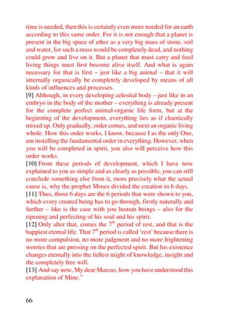 time is needed, then this is certainly even more needed for an earth
according to this same order. For it is not enough that a planet is
present in the big space of ether as a very big mass of stone, soil
and water, for such a mass would be completely dead, and nothing
could grow and live on it. But a planet that must carry and feed
living things must first become alive itself. And what is again
necessary for that is first – just like a big animal – that it will
internally organically be completely developed by means of all
kinds of influences and processes.
[9] Although, in every developing celestial body – just like in an
embryo in the body of the mother – everything is already present
for the complete perfect animal-organic life form, but at the
beginning of the development, everything lies as if chaotically
mixed up. Only gradually, order comes, and next an organic living
whole. How this order works, I know, because I as the only One,
am installing the fundamental order in everything. However, when
you will be completed in spirit, you also will perceive how this
order works.
[10] From these periods of development, which I have now
explained to you as simple and as clearly as possible, you can still
conclude something else from it, more precisely what the actual
cause is, why the prophet Moses divided the creation in 6 days.
[11] Thus, those 6 days are the 6 periods that were shown to you,
which every created being has to go through, firstly naturally and
further – like is the case with you human beings – also for the
ripening and perfecting of his soul and his spirit.
[12] Only after that, comes the 7th period of rest, and that is the
happiest eternal life. That 7th period is called ‘rest’ because there is
no more compulsion, no more judgment and no more frightening
worries that are pressing on the perfected spirit. But his existence
changes eternally into the fullest might of knowledge, insight and
the completely free will.
[13] And say now, My dear Marcus, how you have understood this
explanation of Mine.”


66
 