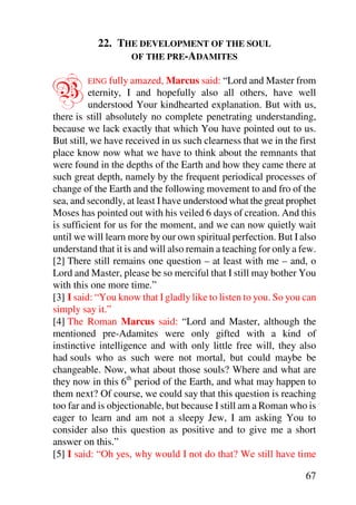 22. THE DEVELOPMENT OF THE SOUL
                 OF THE PRE-ADAMITES



B        EING fully amazed, Marcus said: “Lord and Master from
          eternity, I and hopefully also all others, have well
          understood Your kindhearted explanation. But with us,
there is still absolutely no complete penetrating understanding,
because we lack exactly that which You have pointed out to us.
But still, we have received in us such clearness that we in the first
place know now what we have to think about the remnants that
were found in the depths of the Earth and how they came there at
such great depth, namely by the frequent periodical processes of
change of the Earth and the following movement to and fro of the
sea, and secondly, at least I have understood what the great prophet
Moses has pointed out with his veiled 6 days of creation. And this
is sufficient for us for the moment, and we can now quietly wait
until we will learn more by our own spiritual perfection. But I also
understand that it is and will also remain a teaching for only a few.
[2] There still remains one question – at least with me – and, o
Lord and Master, please be so merciful that I still may bother You
with this one more time.”
[3] I said: “You know that I gladly like to listen to you. So you can
simply say it.”
[4] The Roman Marcus said: “Lord and Master, although the
mentioned pre-Adamites were only gifted with a kind of
instinctive intelligence and with only little free will, they also
had souls who as such were not mortal, but could maybe be
changeable. Now, what about those souls? Where and what are
they now in this 6th period of the Earth, and what may happen to
them next? Of course, we could say that this question is reaching
too far and is objectionable, but because I still am a Roman who is
eager to learn and am not a sleepy Jew, I am asking You to
consider also this question as positive and to give me a short
answer on this.”
[5] I said: “Oh yes, why would I not do that? We still have time

                                                                  67
 