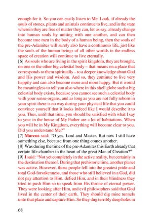 enough for it. So you can easily listen to Me. Look, if already the
souls of stones, plants and animals continue to live, and in the state
wherein they are free of matter they can, let us say, already change
into human souls by uniting with one another, and can then
become true men in the body of a human being, then the souls of
the pre-Adamites will surely also have a continuous life, just like
the souls of the human beings of all other worlds in the endless
space of creation will continue to live eternally.
[6] As souls who are living in the spirit kingdom, they are brought,
on one or the other big celestial body – that means on a place that
corresponds to them spiritually – to a deeper knowledge about God
and His power and wisdom. And so, they continue to live very
happily and can also become more and more happy. But it would
be meaningless to tell you also where in this shell globe such a big
celestial body exists, because you cannot see such a celestial body
with your sense-organs, and as long as you are not fully reborn in
your spirit there is no way during your physical life that you could
convince yourself that it looks indeed like I would describe it to
you. Thus, until that time, you should be satisfied with what I say
to you: in the house of My Father are a lot of habitations. When
you will be in My Kingdom, everything will become clear to you.
Did you understand Me?”
[7] Marcus said: “O yes, Lord and Master. But now I still have
something else, because from one thing comes another.
[8] Was during the time of the pre-Adamites this Earth already that
certain life chamber in the heart of the great Man of Creation?”
[9] I said: “Not yet completely in the active reality, but certainly in
the destination thereof. During that prehistoric time, another planet
was active. However, those people fell into the greatest pride and
total God-forsakenness, and those who still believed in a God, did
not pay attention to Him, defied Him, and in their blindness they
tried to push Him so to speak from His throne of eternal power.
They were looking after Him, and evil philosophers said that God
lived in the center of their earth. They should dig mine tunnels
unto that place and capture Him. So they dug terribly deep holes in

68
 