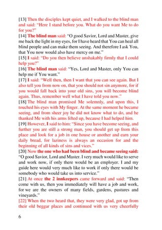 [13] Then the disciples kept quiet, and I walked to the blind man
and said: “Here I stand before you. What do you want Me to do
for you?”
[14] The blind man said: “O good Savior, Lord and Master, give
me back the light in my eyes, for I have heard that You can heal all
blind people and can make them seeing. And therefore I ask You,
that You now would also have mercy on me.”
[15] I said: “Do you then believe unshakably firmly that I could
help you?”
[16] The blind man said: “Yes, Lord and Master, only You can
help me if You want.”
[17] I said: “Well then, then I want that you can see again. But I
also tell you from now on, that you should not sin anymore, for if
you would fall back into your old sins, you will become blind
again. Thus, remember well what I have told you now.”
[18] The blind man promised Me solemnly, and upon this, I
touched his eyes with My finger. At the same moment he became
seeing, and from sheer joy he did not know what to do, and he
thanked Me with his arms lifted up, because I had helped him.
[19] However, I said to him: “Since you have become seeing, and
further you are still a strong man, you should get up from this
place and look for a job in one house or another and earn your
daily bread, for laziness is always an occasion for and the
beginning of all kinds of sins and vices.”
[20] Now the one who had been blind and became seeing said:
“O good Savior, Lord and Master. I very much would like to serve
and work now, if only there would be an employer. I and my
guide here would very much like to work if only there would be
somebody who would take us into service.”
[21] At once the 2 innkeepers came forward and said: “Then
come with us, then you immediately will have a job and work,
for we are the owners of many fields, gardens, pastures and
vineyards.”
[22] When the two heard that, they were very glad, got up from
their old beggar places and continued with us very cheerfully

6
 